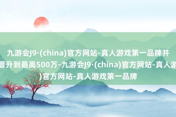 九游会J9·(china)官方网站-真人游戏第一品牌并将奖励金额晋升到最高500万-九游会J9·(china)官方网站-真人游戏第一品牌