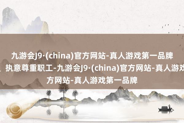 九游会J9·(china)官方网站-真人游戏第一品牌执意品性、执意尊重职工-九游会J9·(china)官方网站-真人游戏第一品牌