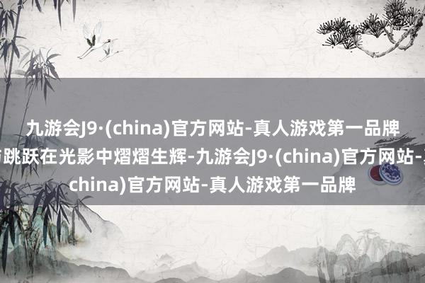 九游会J9·(china)官方网站-真人游戏第一品牌岁月的好意思好与跳跃在光影中熠熠生辉-九游会J9·(china)官方网站-真人游戏第一品牌