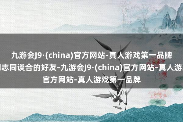 九游会J9·(china)官方网站-真人游戏第一品牌难的是找到志同谈合的好友-九游会J9·(china)官方网站-真人游戏第一品牌