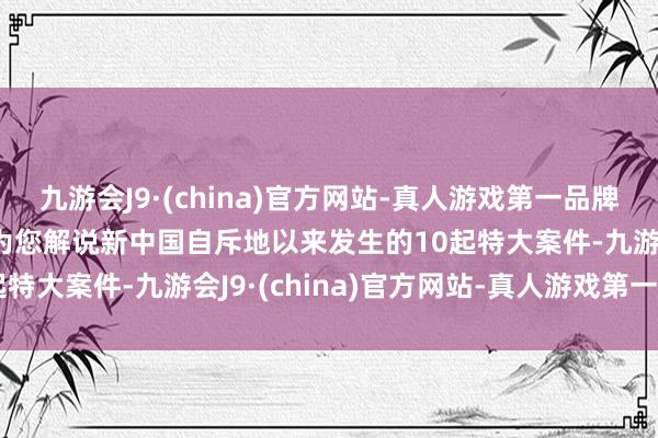 九游会J9·(china)官方网站-真人游戏第一品牌本期影片全长444分钟为您解说新中国自斥地以来发生的10起特大案件-九游会J9·(china)官方网站-真人游戏第一品牌