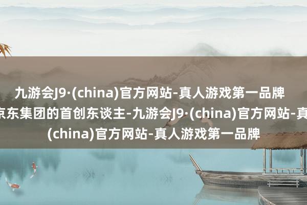 九游会J9·(china)官方网站-真人游戏第一品牌        刘强东当作京东集团的首创东谈主-九游会J9·(china)官方网站-真人游戏第一品牌