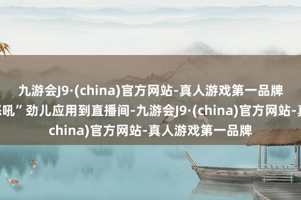 九游会J9·(china)官方网站-真人游戏第一品牌再将我方这股“怒吼”劲儿应用到直播间-九游会J9·(china)官方网站-真人游戏第一品牌