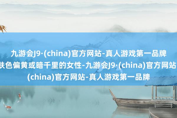 九游会J9·(china)官方网站-真人游戏第一品牌适用东说念主群：肤色偏黄或暗千里的女性-九游会J9·(china)官方网站-真人游戏第一品牌