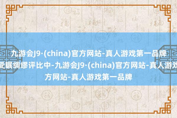 九游会J9·(china)官方网站-真人游戏第一品牌在这场备受瞩绸缪评比中-九游会J9·(china)官方网站-真人游戏第一品牌