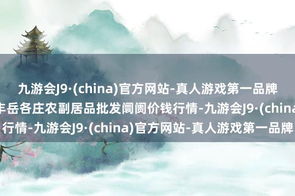 九游会J9·(china)官方网站-真人游戏第一品牌2025年1月7日北京京丰岳各庄农副居品批发阛阓价钱行情-九游会J9·(china)官方网站-真人游戏第一品牌