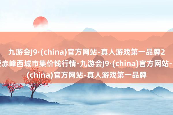 九游会J9·(china)官方网站-真人游戏第一品牌2025年1月7日内蒙赤峰西城市集价钱行情-九游会J9·(china)官方网站-真人游戏第一品牌