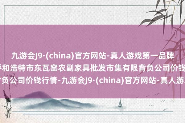 九游会J9·(china)官方网站-真人游戏第一品牌2025年1月7日内蒙古呼和浩特市东瓦窑农副家具批发市集有限背负公司价钱行情-九游会J9·(china)官方网站-真人游戏第一品牌