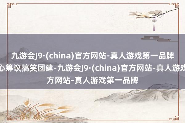 九游会J9·(china)官方网站-真人游戏第一品牌少年们全心筹议搞笑团建-九游会J9·(china)官方网站-真人游戏第一品牌