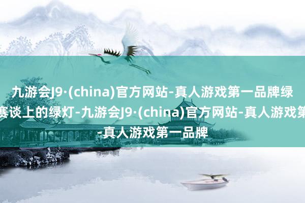 九游会J9·(china)官方网站-真人游戏第一品牌绿旗犹如赛谈上的绿灯-九游会J9·(china)官方网站-真人游戏第一品牌