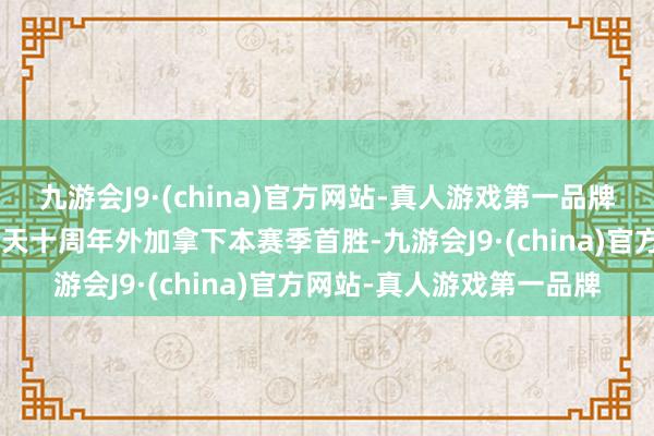 九游会J9·(china)官方网站-真人游戏第一品牌对粉丝们好少量！Q：今天十周年外加拿下本赛季首胜-九游会J9·(china)官方网站-真人游戏第一品牌