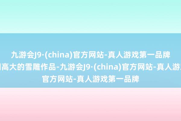 九游会J9·(china)官方网站-真人游戏第一品牌雕琢出限制高大的雪雕作品-九游会J9·(china)官方网站-真人游戏第一品牌