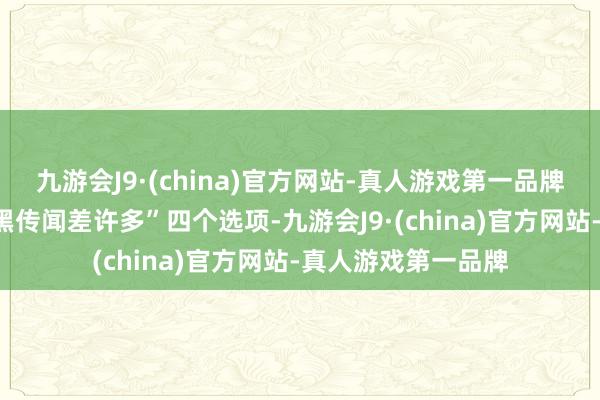 九游会J9·(china)官方网站-真人游戏第一品牌但差距不大”“比黑传闻差许多”四个选项-九游会J9·(china)官方网站-真人游戏第一品牌