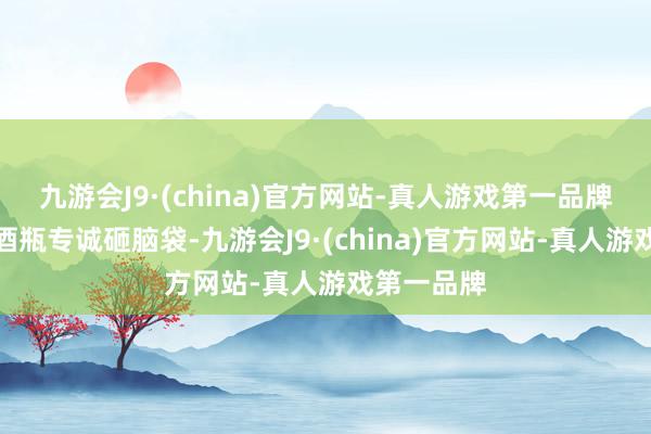 九游会J9·(china)官方网站-真人游戏第一品牌用说念具酒瓶专诚砸脑袋-九游会J9·(china)官方网站-真人游戏第一品牌