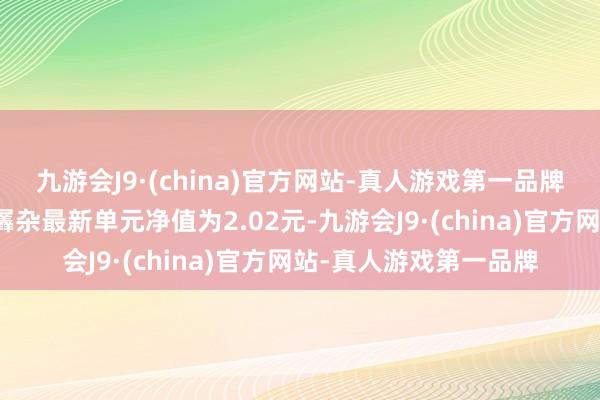 九游会J9·(china)官方网站-真人游戏第一品牌工银新钞票生动建设羼杂最新单元净值为2.02元-九游会J9·(china)官方网站-真人游戏第一品牌