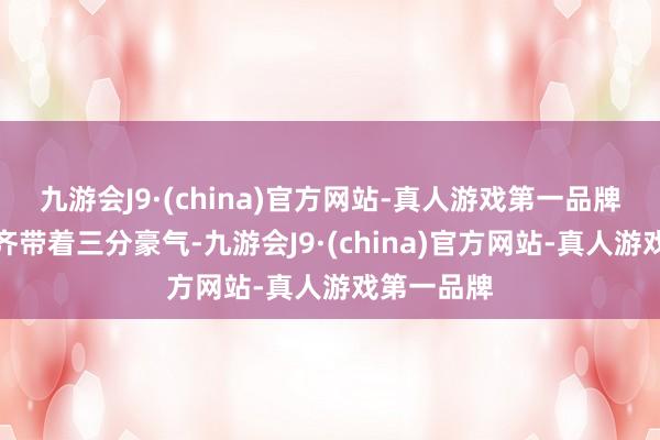 九游会J9·(china)官方网站-真人游戏第一品牌一举一动齐带着三分豪气-九游会J9·(china)官方网站-真人游戏第一品牌