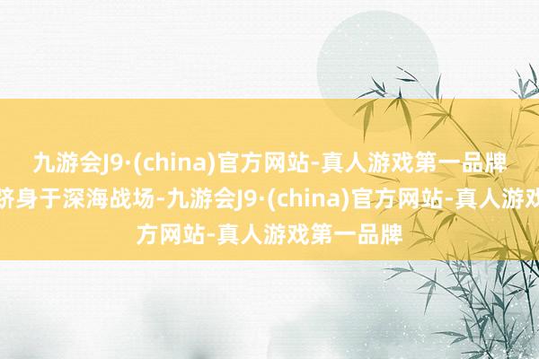 九游会J9·(china)官方网站-真人游戏第一品牌让你仿佛跻身于深海战场-九游会J9·(china)官方网站-真人游戏第一品牌