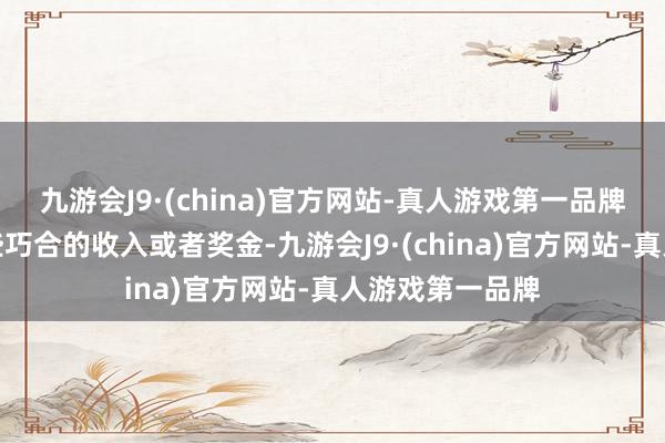 九游会J9·(china)官方网站-真人游戏第一品牌可能会迎来一些巧合的收入或者奖金-九游会J9·(china)官方网站-真人游戏第一品牌