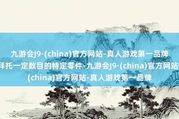 九游会J9·(china)官方网站-真人游戏第一品牌要求在特定期间内拜托一定数目的特定零件-九游会J9·(china)官方网站-真人游戏第一品牌