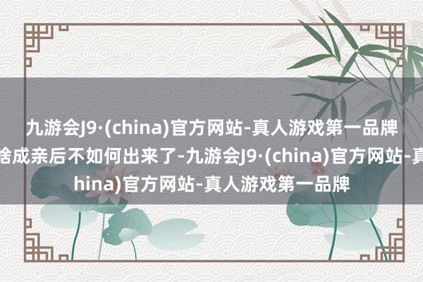 九游会J9·(china)官方网站-真人游戏第一品牌我才搞清爽她为啥成亲后不如何出来了-九游会J9·(china)官方网站-真人游戏第一品牌