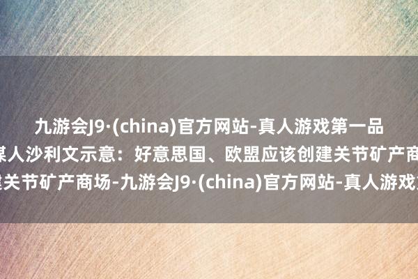 九游会J9·(china)官方网站-真人游戏第一品牌好意思国国度安全参谋人沙利文示意：好意思国、欧盟应该创建关节矿产商场-九游会J9·(china)官方网站-真人游戏第一品牌