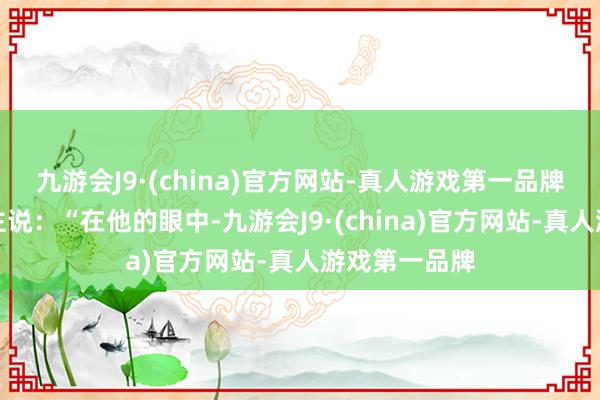 九游会J9·(china)官方网站-真人游戏第一品牌好多东说念主说：“在他的眼中-九游会J9·(china)官方网站-真人游戏第一品牌