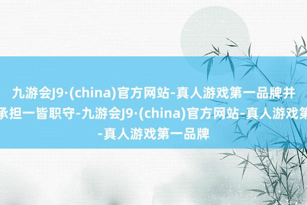 九游会J9·(china)官方网站-真人游戏第一品牌并请自行承担一皆职守-九游会J9·(china)官方网站-真人游戏第一品牌