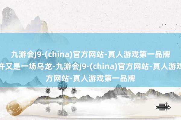 九游会J9·(china)官方网站-真人游戏第一品牌外界齐默许又是一场乌龙-九游会J9·(china)官方网站-真人游戏第一品牌