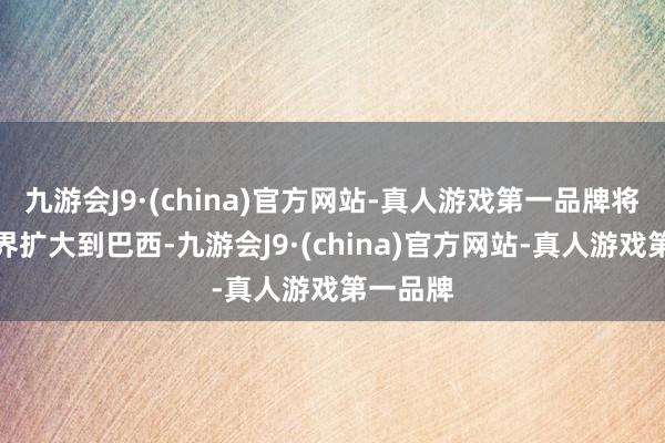 九游会J9·(china)官方网站-真人游戏第一品牌将相助边界扩大到巴西-九游会J9·(china)官方网站-真人游戏第一品牌