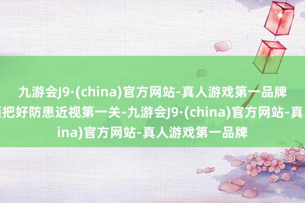 九游会J9·(china)官方网站-真人游戏第一品牌学校和家长必须把好防患近视第一关-九游会J9·(china)官方网站-真人游戏第一品牌