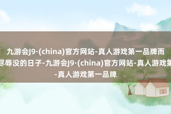 九游会J9·(china)官方网站-真人游戏第一品牌而这种受尽辱没的日子-九游会J9·(china)官方网站-真人游戏第一品牌