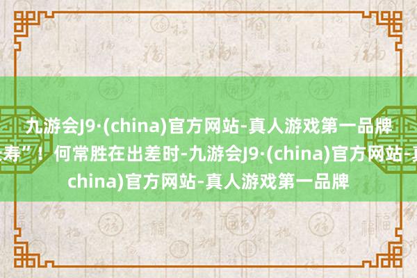 九游会J9·(china)官方网站-真人游戏第一品牌“好东说念主不长寿”！何常胜在出差时-九游会J9·(china)官方网站-真人游戏第一品牌