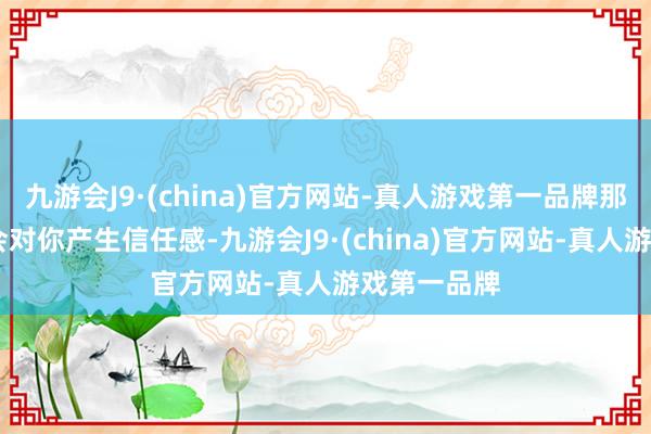 九游会J9·(china)官方网站-真人游戏第一品牌那么 他们就会对你产生信任感-九游会J9·(china)官方网站-真人游戏第一品牌