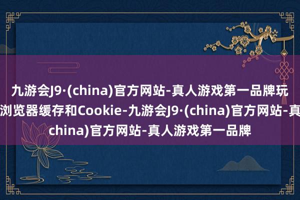 九游会J9·(china)官方网站-真人游戏第一品牌玩家不错尝试捣毁浏览器缓存和Cookie-九游会J9·(china)官方网站-真人游戏第一品牌