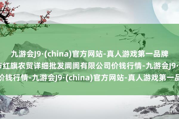 九游会J9·(china)官方网站-真人游戏第一品牌2025年1月26日天津市红旗农贸详细批发阛阓有限公司价钱行情-九游会J9·(china)官方网站-真人游戏第一品牌