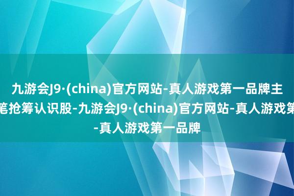 九游会J9·(china)官方网站-真人游戏第一品牌主力大手笔抢筹认识股-九游会J9·(china)官方网站-真人游戏第一品牌