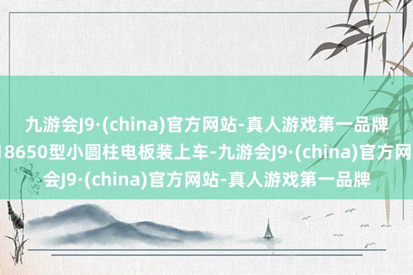 九游会J9·(china)官方网站-真人游戏第一品牌特斯拉就已将松下的18650型小圆柱电板装上车-九游会J9·(china)官方网站-真人游戏第一品牌