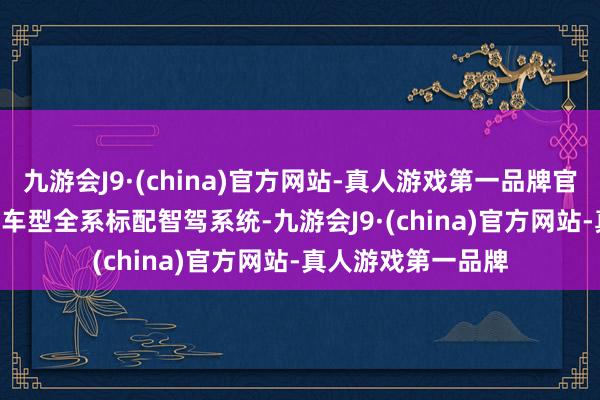 九游会J9·(china)官方网站-真人游戏第一品牌官宣 10 万级以上的车型全系标配智驾系统-九游会J9·(china)官方网站-真人游戏第一品牌