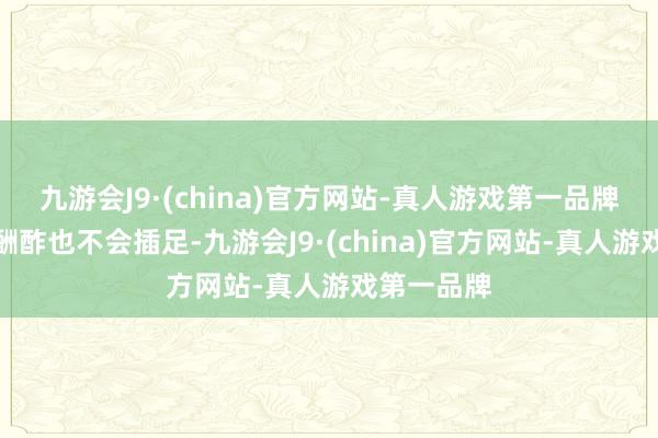 九游会J9·(china)官方网站-真人游戏第一品牌并且什么酬酢也不会插足-九游会J9·(china)官方网站-真人游戏第一品牌