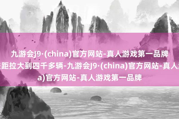 九游会J9·(china)官方网站-真人游戏第一品牌小鹏的最初差距拉大到四千多辆-九游会J9·(china)官方网站-真人游戏第一品牌