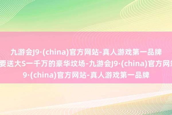 九游会J9·(china)官方网站-真人游戏第一品牌一初始传闻有个墓园要送大S一千万的豪华坟场-九游会J9·(china)官方网站-真人游戏第一品牌