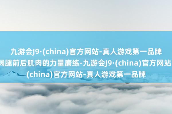 九游会J9·(china)官方网站-真人游戏第一品牌而且进行一些加广阔腿前后肌肉的力量磨练-九游会J9·(china)官方网站-真人游戏第一品牌