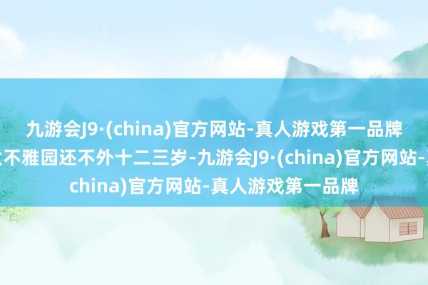 九游会J9·(china)官方网站-真人游戏第一品牌而宝玉直到入住大不雅园还不外十二三岁-九游会J9·(china)官方网站-真人游戏第一品牌