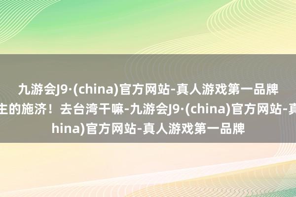 九游会J9·(china)官方网站-真人游戏第一品牌不需要别东说念主的施济！去台湾干嘛-九游会J9·(china)官方网站-真人游戏第一品牌